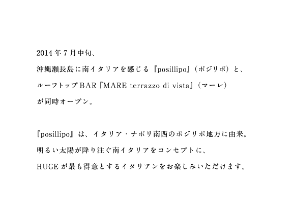 2014年7月中旬、沖縄瀬長島に南イタリアを感じる『posillipo』(ポジリポ)と、ルーフトップBAR『MARE terrazzo di vista』(マーレ)が同時オープン。『posillipo』は、イタリア・ナポリ南西のポジリポ地方に由来。明るい太陽が降り注ぐ南イタリアをコンセプトに、HUGEが最も得意とするイタリアンをお楽しみいただけます。